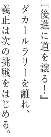 『後進に道を譲る！』ダカールラリーを離れ、義正は次の挑戦をはじめる。