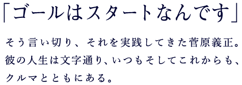 「ゴールはスタートなんです」そう言い切り、それを実践してきた菅原義正。彼の人生は文字通り、いつもそしてこれからも、クルマとともにある。