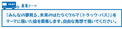 「みんなの夢見る、未来のはたらくクルマ（トラック・バス）」をテーマに描いた絵を募集します。自由な発想で描いてください。