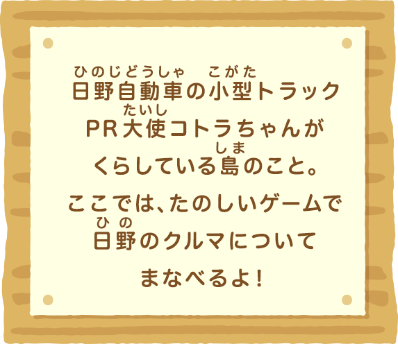 日野自動車の小型トラックPR大使コトラちゃんがくらしている島のこと。ここでは、たのしいゲームで日野のクルマについてまなべるよ！