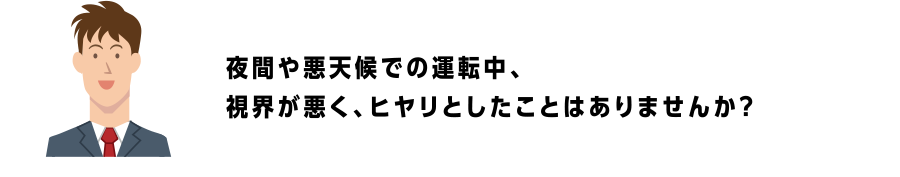 夜間や悪天候での運転中、視界が悪く、ヒヤリとしたことはありませんか？