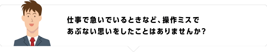 仕事で急いでいるときなど、操作ミスであぶない思いをしたことはありませんか？
              