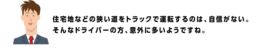 住宅地などの狭い道をトラックで運転するのは、自信がない。そんなドライバーの方、意外に多いようですね。