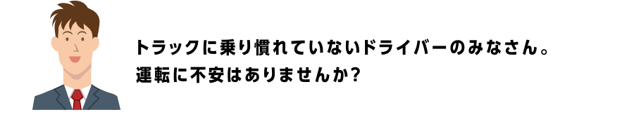 トラックに乗り慣れていないドライバーのみなさん。運転に不安はありませんか？