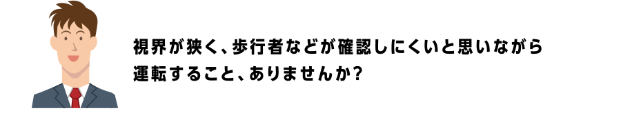 視界が狭く、歩行者などが確認しにくいと思いながら運転すること、ありませんか？
                