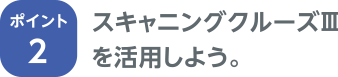 ポイント2 スキャニングクルーズⅢを活用しよう。