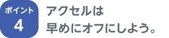 ポイント4 アクセルは早めにオフにしよう。